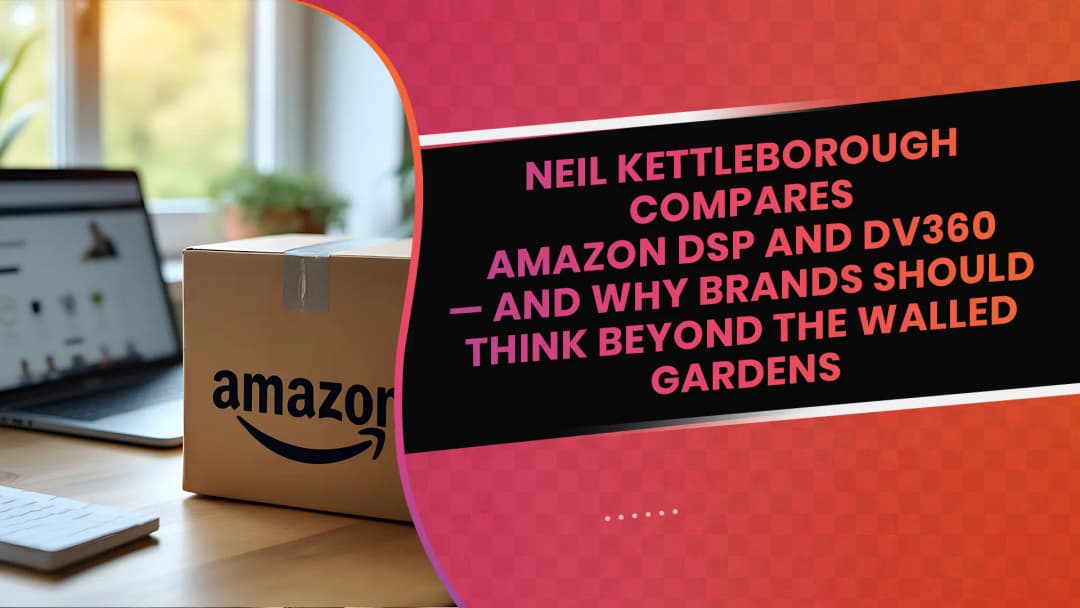 Neil Kettleborough Compares Amazon DSP and DV360 — and Why Brands Should Think Beyond the Walled Gardens